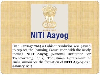 On 1 January 2015 a Cabinet resolution was passed
to replace the Planning Commission with the newly
formed NITI Aayog (National Institution for
Transforming India). The Union Government of
India announced the formation of NITI Aayog on 1
January 2015
 