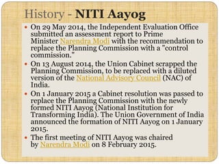 History - NITI Aayog
 On 29 May 2014, the Independent Evaluation Office
submitted an assessment report to Prime
Minister Narendra Modi with the recommendation to
replace the Planning Commission with a "control
commission."
 On 13 August 2014, the Union Cabinet scrapped the
Planning Commission, to be replaced with a diluted
version of the National Advisory Council (NAC) of
India.
 On 1 January 2015 a Cabinet resolution was passed to
replace the Planning Commission with the newly
formed NITI Aayog (National Institution for
Transforming India). The Union Government of India
announced the formation of NITI Aayog on 1 January
2015.
 The first meeting of NITI Aayog was chaired
by Narendra Modi on 8 February 2015.
 