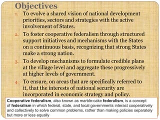 Objectives
1. To evolve a shared vision of national development
priorities, sectors and strategies with the active
involvement of States.
2. To foster cooperative federalism through structured
support initiatives and mechanisms with the States
on a continuous basis, recognizing that strong States
make a strong nation.
3. To develop mechanisms to formulate credible plans
at the village level and aggregate these progressively
at higher levels of government.
4. To ensure, on areas that are specifically referred to
it, that the interests of national security are
incorporated in economic strategy and policy.
Cooperative federalism, also known as marble-cake federalism, is a concept
of federalism in which federal, state, and local governments interact cooperatively
and collectively to solve common problems, rather than making policies separately
but more or less equally
 
