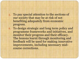 5. To pay special attention to the sections of
our society that may be at risk of not
benefiting adequately from economic
progress.
6. To design strategic and long term policy and
programme frameworks and initiatives, and
monitor their progress and their efficacy.
The lessons learnt through monitoring and
feedback will be used for making innovative
improvements, including necessary mid-
course corrections.
 