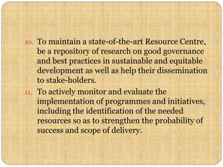 10. To maintain a state-of-the-art Resource Centre,
be a repository of research on good governance
and best practices in sustainable and equitable
development as well as help their dissemination
to stake-holders.
11. To actively monitor and evaluate the
implementation of programmes and initiatives,
including the identification of the needed
resources so as to strengthen the probability of
success and scope of delivery.
 