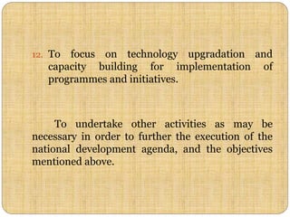 12. To focus on technology upgradation and
capacity building for implementation of
programmes and initiatives.
To undertake other activities as may be
necessary in order to further the execution of the
national development agenda, and the objectives
mentioned above.
 
