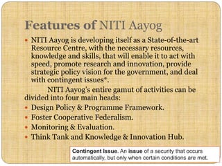 Features of NITI Aayog
 NITI Aayog is developing itself as a State-of-the-art
Resource Centre, with the necessary resources,
knowledge and skills, that will enable it to act with
speed, promote research and innovation, provide
strategic policy vision for the government, and deal
with contingent issues*.
NITI Aayog’s entire gamut of activities can be
divided into four main heads:
 Design Policy & Programme Framework.
 Foster Cooperative Federalism.
 Monitoring & Evaluation.
 Think Tank and Knowledge & Innovation Hub.
Contingent Issue. An issue of a security that occurs
automatically, but only when certain conditions are met.
 