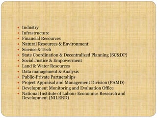  Industry
 Infrastructure
 Financial Resources
 Natural Resources & Environment
 Science & Tech
 State Coordination & Decentralized Planning (SC&DP)
 Social Justice & Empowerment
 Land & Water Resources
 Data management & Analysis
 Public-Private Partnerships
 Project Appraisal and Management Division (PAMD)
 Development Monitoring and Evaluation Office
 National Institute of Labour Economics Research and
Development (NILERD)
 