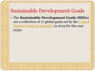 Sustainable Development Goals
 The Sustainable Development Goals (SDGs)
are a collection of 17 global goals set by the United
Nations General Assembly in 2015 for the year
2030.
 