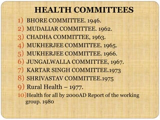 HEALTH COMMITTEES
1) BHORE COMMITTEE. 1946.
2) MUDALIAR COMMITTEE. 1962.
3) CHADHA COMMITTEE, 1963.
4) MUKHERJEE COMMITTEE. 1965.
5) MUKHERJEE COMMITTEE. 1966.
6) JUNGALWALLA COMMITTEE, 1967.
7) KARTAR SINGH COMMITTEE.1973
8) SHRIVASTAV COMMITTEE.1975
9) Rural Health – 1977.
10)Health for all by 2000AD Report of the working
group. 1980
 