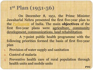 1st Plan (1951-56)
On December 8, 1951, the Prime Minister
Jawaharlal Nehru presented the first five-year plan to
the Parliament of India. The main objectives of the
first five-year plans were agriculture, community
development, communications, land rehabilitation.
A 7-point public health programme with the
following priorities formed the basis of first five-year
plan
1. Provision of water supply and sanitation
2. Control of malaria
3. Preventive health care of rural population through
health units and mobile units
PTO
 