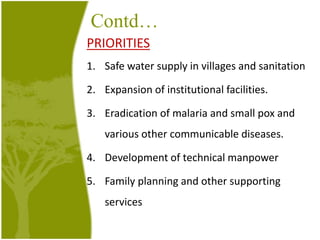 Contd…
PRIORITIES
1. Safe water supply in villages and sanitation
2. Expansion of institutional facilities.
3. Eradication of malaria and small pox and
various other communicable diseases.
4. Development of technical manpower
5. Family planning and other supporting
services
 
