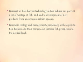 • Research in Post-harvest technology in fish culture can prevent 
a lot of wastage of fish, and lead to development of new 
products from unconventional fish species. 
• Reservoir ecology and management, particularly with respect to 
fish diseases and their control, can increase fish production to 
the desired level. 
 