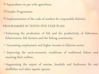 Aquaculture on par with agriculture. 
Gender Programmes. 
Implementation of the code of conduct for responsible fisheries. 
PROGRAMMES IN TENTH FIVE YEAR PLAN: 
Enhancing the production of fish and the productivity of fishermen, 
fisherwomen, fish farmers and the fishing community; 
Generating employment and higher income in fisheries sector; 
Improving the socio-economic conditions of traditional fishers and 
ensuring their welfare; 
Augmenting the export of marine, brackish and freshwater fin and 
shellfishes and other aquatic species 
 