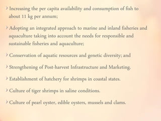 Increasing the per capita availability and consumption of fish to 
about 11 kg per annum; 
Adopting an integrated approach to marine and inland fisheries and 
aquaculture taking into account the needs for responsible and 
sustainable fisheries and aquaculture; 
Conservation of aquatic resources and genetic diversity; and 
Strengthening of Post-harvest Infrastructure and Marketing. 
Establishment of hatchery for shrimps in coastal states. 
Culture of tiger shrimps in saline conditions. 
Culture of pearl oyster, edible oysters, mussels and clams. 
 