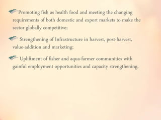 Promoting fish as health food and meeting the changing 
requirements of both domestic and export markets to make the 
sector globally competitive; 
Strengthening of Infrastructure in harvest, post-harvest, 
value-addition and marketing; 
Upliftment of fisher and aqua-farmer communities with 
gainful employment opportunities and capacity strengthening. 
 