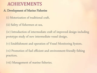 ACHIEVEMENTS 
A. Development of Marine Fisheries 
(i) Motorization of traditional craft, 
(ii) Safety of fishermen at sea, 
(iv) Introduction of intermediate craft of improved design including 
prototype study of new intermediate vessel design, 
(v) Establishment and operation of Vessel Monitoring System, 
(vi) Promotion of fuel efficient and environment-friendly fishing 
practices, 
(vii) Management of marine fisheries. 
 