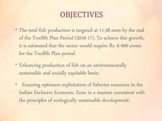 OBJECTIVES 
• The total fish production is targeted at 11.58 mmt by the end 
of the Twelfth Plan Period (2016-17). To achieve this growth, 
it is estimated that the sector would require Rs. 6 000 crores 
for the Twelfth Plan period. 
• Enhancing production of fish on an environmentally 
sustainable and socially equitable basis; 
• Ensuring optimum exploitation of fisheries resources in the 
Indian Exclusive Economic Zone in a manner consistent with 
the principles of ecologically sustainable development; 
 