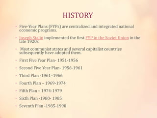 HISTORY 
• Five-Year Plans (FYPs) are centralized and integrated national 
economic programs. 
• Joseph Stalin implemented the first FYP in the Soviet Union in the 
late 1920s. 
• Most communist states and several capitalist countries 
subsequently have adopted them. 
• First Five Year Plan- 1951-1956 
• Second Five Year Plan- 1956-1961 
• Third Plan -1961–1966 
• Fourth Plan – 1969-1974 
• Fifth Plan – 1974-1979 
• Sixth Plan -1980- 1985 
• Seventh Plan -1985-1990 
 