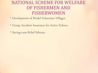 NATIONAL SCHEME FOR WELFARE 
OF FISHERMEN AND 
FISHERWOMEN 
• Development of Model Fishermen Villages. 
• Group Accident Insurance for Active Fishers. 
• Saving-cum-Relief Scheme. 
 
