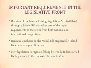IMPORTANT REQUIREMENTS IN THE 
LEGISLATIVE FRONT 
• Revision of the Marine Fishing Regulation Acts (MFRAs) 
through a Model Bill that takes care of the topical 
requirements of the sector from both national and 
international perspectives; 
• Renewed emphasis on the Model Bill prepared for Inland 
fisheries and aquaculture; and 
• New legislation to regulate fishing by wholly Indian owned 
fishing vessels in the Exclusive Economic Zone. 
 