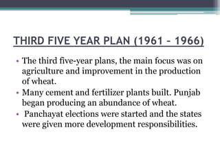 THIRD FIVE YEAR PLAN (1961 – 1966)
• The third five-year plans, the main focus was on
agriculture and improvement in the production
of wheat.
• Many cement and fertilizer plants built. Punjab
began producing an abundance of wheat.
• Panchayat elections were started and the states
were given more development responsibilities.
 
