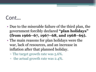Cont…
• Due to the miserable failure of the third plan, the
government forcibly declared “plan holidays”
(from 1966–67, 1967–68, and 1968–69).
• The main reasons for plan holidays were the
war, lack of resources, and an increase in
inflation after that planned holiday.
▫ The target growth rate was 5.6%.
▫ the actual growth rate was 2.4%.
 