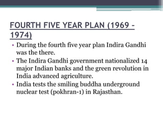 FOURTH FIVE YEAR PLAN (1969 –
1974)
• During the fourth five year plan Indira Gandhi
was the there.
• The Indira Gandhi government nationalized 14
major Indian banks and the green revolution in
India advanced agriculture.
• India tests the smiling buddha underground
nuclear test (pokhran-1) in Rajasthan.
 