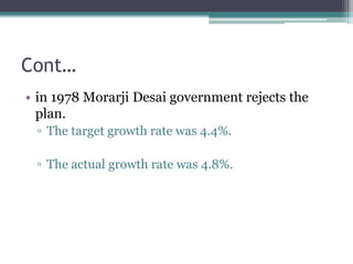 Cont…
• in 1978 Morarji Desai government rejects the
plan.
▫ The target growth rate was 4.4%.
▫ The actual growth rate was 4.8%.
 