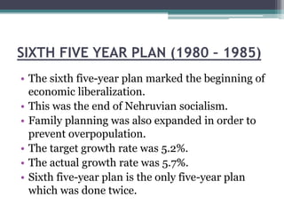 SIXTH FIVE YEAR PLAN (1980 – 1985)
• The sixth five-year plan marked the beginning of
economic liberalization.
• This was the end of Nehruvian socialism.
• Family planning was also expanded in order to
prevent overpopulation.
• The target growth rate was 5.2%.
• The actual growth rate was 5.7%.
• Sixth five-year plan is the only five-year plan
which was done twice.
 
