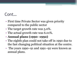 Cont…
• First time Private Sector was given priority
compared to the public sector
• The target growth rate was 5.0%.
• The actual growth rate was 6.01%.
• Annual plans (1990 -1992)
• The eighth plan could not take off in 1990 due to
the fast changing political situation at the centre.
• The years 1990–91 and 1991–92 were known as
annual plans.
 