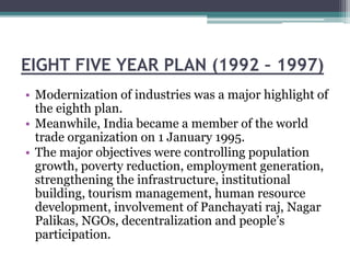 EIGHT FIVE YEAR PLAN (1992 – 1997)
• Modernization of industries was a major highlight of
the eighth plan.
• Meanwhile, India became a member of the world
trade organization on 1 January 1995.
• The major objectives were controlling population
growth, poverty reduction, employment generation,
strengthening the infrastructure, institutional
building, tourism management, human resource
development, involvement of Panchayati raj, Nagar
Palikas, NGOs, decentralization and people’s
participation.
 