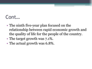 Cont…
• The ninth five-year plan focused on the
relationship between rapid economic growth and
the quality of life for the people of the country.
• The target growth was 7.1%.
• The actual growth was 6.8%.
 