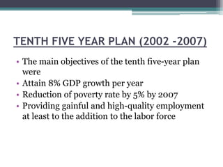 TENTH FIVE YEAR PLAN (2002 -2007)
• The main objectives of the tenth five-year plan
were
• Attain 8% GDP growth per year
• Reduction of poverty rate by 5% by 2007
• Providing gainful and high-quality employment
at least to the addition to the labor force
 