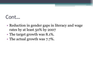 Cont…
• Reduction in gender gaps in literacy and wage
rates by at least 50% by 2007
• The target growth was 8.1%.
• The actual growth was 7.7%.
 