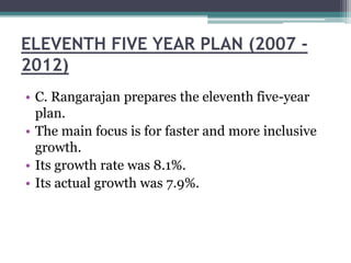 ELEVENTH FIVE YEAR PLAN (2007 -
2012)
• C. Rangarajan prepares the eleventh five-year
plan.
• The main focus is for faster and more inclusive
growth.
• Its growth rate was 8.1%.
• Its actual growth was 7.9%.
 