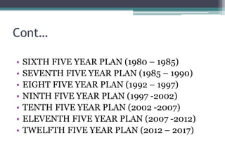 Cont…
• SIXTH FIVE YEAR PLAN (1980 – 1985)
• SEVENTH FIVE YEAR PLAN (1985 – 1990)
• EIGHT FIVE YEAR PLAN (1992 – 1997)
• NINTH FIVE YEAR PLAN (1997 -2002)
• TENTH FIVE YEAR PLAN (2002 -2007)
• ELEVENTH FIVE YEAR PLAN (2007 -2012)
• TWELFTH FIVE YEAR PLAN (2012 – 2017)
 