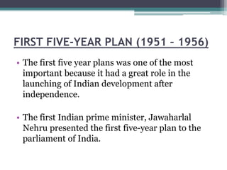 FIRST FIVE-YEAR PLAN (1951 – 1956)
• The first five year plans was one of the most
important because it had a great role in the
launching of Indian development after
independence.
• The first Indian prime minister, Jawaharlal
Nehru presented the first five-year plan to the
parliament of India.
 