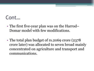 Cont…
• The first five-year plan was on the Harrod–
Domar model with few modifications.
• The total plan budget of rs.2069 crore (2378
crore later) was allocated to seven broad mainly
concentrated on agriculture and transport and
communications.
 