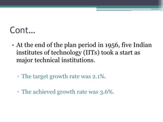 Cont…
• At the end of the plan period in 1956, five Indian
institutes of technology (IITs) took a start as
major technical institutions.
▫ The target growth rate was 2.1%.
▫ The achieved growth rate was 3.6%.
 