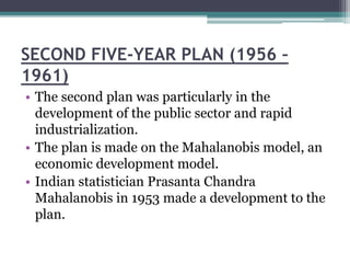SECOND FIVE-YEAR PLAN (1956 –
1961)
• The second plan was particularly in the
development of the public sector and rapid
industrialization.
• The plan is made on the Mahalanobis model, an
economic development model.
• Indian statistician Prasanta Chandra
Mahalanobis in 1953 made a development to the
plan.
 