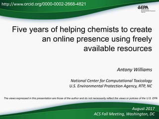 Five years of helping chemists to create
an online presence using freely
available resources
Antony Williams
National Center for Computational Toxicology
U.S. Environmental Protection Agency, RTP, NC
August 2017
ACS Fall Meeting, Washington, DC
http://www.orcid.org/0000-0002-2668-4821
The views expressed in this presentation are those of the author and do not necessarily reflect the views or policies of the U.S. EPA
 