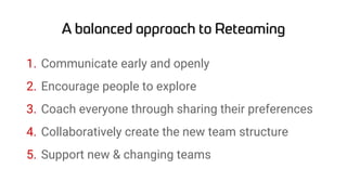 1. Communicate early and openly
2. Encourage people to explore
3. Coach everyone through sharing their preferences
4. Collaboratively create the new team structure
5. Support new & changing teams
 