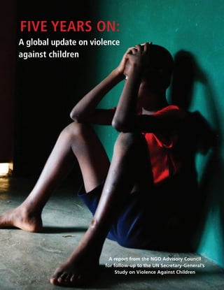 five years on:
a global update on violence
against children




                         A report from the NGO Advisory Council
                       for follow-up to the UN Secretary-General’s
                            Study on Violence Against Children
 