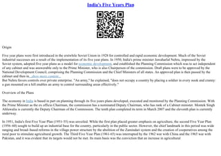 India's Five Years Plan
Origin
Five year plans were first introduced in the erstwhile Soviet Union in 1928 for controlled and rapid economic development. Much of the Soviet
industrial successes are a result of the implementation of its five year plans. In 1950, India's prime minister Jawaharlal Nehru, impressed by the
Soviet system, adopted five year plans as a model for economic development, and established the Planning Commission which was to act independent
of any cabinet and was answerable only to the Prime Minister, who is also Chairperson of the commission. Draft plans were to be approved by the
National Development Council, comprising the Planning Commission and the Chief Ministers of all states. An approved plan is then passed by the
cabinet and then in...show more content...
But Nehru favors controls over private enterprise. "An army," he explained, "does not occupy a country by placing a soldier in every nook and cranny:
a gun mounted on a hill enables an army to control surrounding areas effectively."
Overview of the Plans
The economy in India is based in part on planning through its five years plans developed, executed and monitored by the Planning Commission. With
the Prime Minister as the ex officio Chairman, the commission has a nominated Deputy Chairman, who has rank of a Cabinet minister. Montek Singh
Ahluwalia is currently the Deputy Chairman of the Commission. The tenth plan completed its term in March 2007 and the eleventh plan is currently
underway.
In 1951, India's first Five Year Plan (1951–55) was unveiled. While the first plan placed greater emphasis on agriculture, the second Five Year Plan
(1956–60) sought to build up an industrial base for the country, particularly in the public sector. However, the chief landmark in this period was wide
ranging and broad–based reforms in the village power structure by the abolition of the Zamindari system and the creation of cooperatives among the
rural poor to stimulate agricultural growth. The Third Five Year Plan (1961–65) was interrupted by the 1962 war with China and the 1965 war with
Pakistan, and it was evident that its targets would not be met. Its main basis was the conviction that an increase in agricultural
 