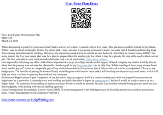 Five -Year Plan Essay
Five–Year Career Development Plan
MGT/431
March 24, 2011
When developing a good five year career plan I had to ask myself where, I wanted to be in five years. This question would be critical for my future.
When I was in school in thought, I knew my career path. I was convince I was going to become a nurse. As years past, I found myself moving away
from nursing and interested in teaching. However, my transition would not be as smooth as once believed. According to Career vision, (2004), "for
some people, the five year career plan may be a plan to prepare them for another job, for others it may be a plan to develop skills used in their current
job. The five year plan is very much an individual plan, and is to be used solely...show more content...
I am repeatedly informing my older child of how important it is to go to college and obtain his degree. When I complete my studies I will be able to
show him the journey was not easy but obtainable. Another goal for my five–year plan is to be debt free. While in college I have many student loans
that I need to pay off. I want to completely pay off my student loan debt in five years or less. I believe this task can be accomplished if I stay to my
budget plan. The benefits of paying the loans off early would help me with interest rates, and it will also help me increase my credit score, which will
help me when it is time to open my husband and me restaurant.
Promotional Opportunities Upon completion of my bachelor's degree program, I will try to seek employment with my hospital human resources
department as a generalist. I currently work with staffing and with a bachelor's degree in management; I believe I would be ready to move up to a
higher level. The transition from staffing to human resources I believe would be smooth, because I am familiar with the hiring process and I am also
knowledgeable with dealing with outside staffing agencies.
Career Management According to Career vision (2004), "Career management is the lifelong process of investing resources to achieve your career
goals. Career management is not a singular event but a
Get more content on HelpWriting.net
 
