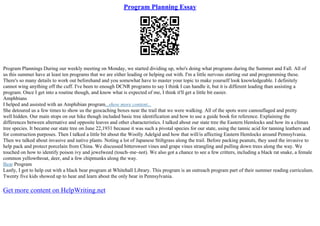 Program Planning Essay
Program Plannings During our weekly meeting on Monday, we started dividing up, who's doing what programs during the Summer and Fall. All of
us this summer have at least ten programs that we are either leading or helping out with. I'm a little nervous starting out and programming these.
There's so many details to work out beforehand and you somewhat have to master your topic to make yourself look knowledgeable. I definitely
cannot wing anything off the cuff. I've been to enough DCNR programs to say I think I can handle it, but it is different leading than assisting a
program. Once I get into a routine though, and know what is expected of me, I think it'll get a little bit easier.
Amphbians
I helped and assisted with an Amphibian program...show more content...
She detoured us a few times to show us the geocaching boxes near the trail that we were walking. All of the spots were camouflaged and pretty
well hidden. Our main stops on our hike though included basic tree identification and how to use a guide book for reference. Explaining the
differences between alternative and opposite leaves and other characteristics. I talked about our state tree the Eastern Hemlocks and how its a climax
tree species. It became our state tree on June 22,1931 because it was such a pivotal species for our state, using the tannic acid for tanning leathers and
for construction purposes. Then I talked a little bit about the Woolly Adelgid and how that will/is affecting Eastern Hemlocks around Pennsylvania.
Then we talked about invasive and native plants. Noting a lot of Japanese Stiltgrass along the trail. Before packing peanuts, they used the invasive to
help pack and protect porcelain from China. We discussed bittersweet vines and grape vines strangling and pulling down trees along the way. We
touched on how to identify poison ivy and jewelweed (touch–me–not). We also got a chance to see a few critters, including a black rat snake, a female
common yellowthroat, deer, and a few chipmunks along the way.
Bear Program
Lastly, I got to help out with a black bear program at Whitehall Library. This program is an outreach program part of their summer reading curriculum.
Twenty five kids showed up to hear and learn about the only bear in Pennsylvania.
Get more content on HelpWriting.net
 