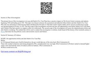 Section A: Plan of Investigation
The primary focus of this investigation is to asses did Stalin's Five Year Plans have a positive impact on The Soviet Union's economy and industry
beginning 1928 and leading up to 1941. This topic was chosen to discuss the economical and industrial effects before and after Stalin's Five Year
Plan, this was interesting to study because Stalin introduced the first plan in 1928 after Lenin's regime ended, and its success in achieving its goals
was declared ahead of its time, in 1932. The first scope of this investigation will look into how job opportunities were before Stalin's Five Year Plans
and if Stalin's Plan had a positive or negative affect on it afterwards. The second scope of this investigation will assess the industrialization before and
after Stalin's overtaking. The method that will be used to conduct this investigation is websites, books based off the history of the twentieth–century in
Russia that looks into the political, social, and economic success and failures.
Section B: Summary of Evidence
SCOPE: Job opportunities before and after Stalin's Five Year Plan
Before
In 1914 peasant farmers grew food for themselves, the gov would take any of the extra food. (War Communism 4)
Those who worked in factories and mining dropped by 50%, unemployment was very high. (War Communism 4) Workers started to demand higher
wages, more food and the return of workers control of industry. (War Communism 4)
Workers would receive the
Get more content on HelpWriting.net
 
