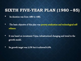 SIXTH FIVE-YEAR PLAN (1980 –85)
• Its duration was from 1980 to 1985.
• The basic objective of this plan was poverty eradication and technological self-
reliance.
• It was based on investment Yojna, infrastructural changing and trend to the
growth model.
• Its growth target was 5.2% but it achieved 6.0%.
 