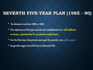 SEVENTH FIVE-YEAR PLAN (1985 - 90)
• Its duration was from 1985 to 1990.
• The objectives of this plan include the establishment of a self-sufficient
economy, opportunities for productive employment.
• For the first time, the private sector got the priority over public sector.
• Its growth target was 5.0% but it achieved 6.0%.
 