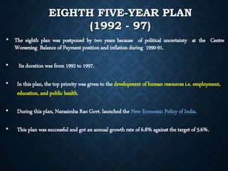 EIGHTH FIVE-YEAR PLAN
(1992 - 97)
• The eighth plan was postponed by two years because of political uncertainty at the Centre
Worsening Balance of Payment position and inflation during 1990-91.
• Its duration was from 1992 to 1997.
• In this plan, the top priority was given to the development of human resources i.e. employment,
education, and public health.
• During this plan, Narasimha Rao Govt. launched the New Economic Policy of India.
• This plan was successful and got an annual growth rate of 6.8% against the target of 5.6%.
 