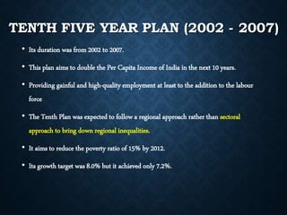 TENTH FIVE YEAR PLAN (2002 - 2007)
• Its duration was from 2002 to 2007.
• This plan aims to double the Per Capita Income of India in the next 10 years.
• Providing gainful and high-quality employment at least to the addition to the labour
force
• The Tenth Plan was expected to follow a regional approach rather than sectoral
approach to bring down regional inequalities.
• It aims to reduce the poverty ratio of 15% by 2012.
• Its growth target was 8.0% but it achieved only 7.2%.
 