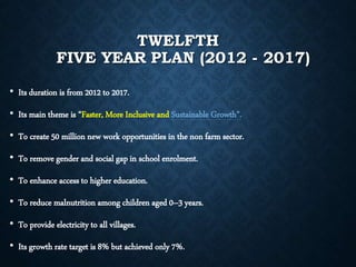 TWELFTH
FIVE YEAR PLAN (2012 - 2017)
• Its duration is from 2012 to 2017.
• Its main theme is “Faster, More Inclusive and Sustainable Growth”.
• To create 50 million new work opportunities in the non farm sector.
• To remove gender and social gap in school enrolment.
• To enhance access to higher education.
• To reduce malnutrition among children aged 0–3 years.
• To provide electricity to all villages.
• Its growth rate target is 8% but achieved only 7%.
 