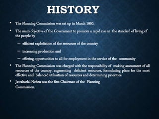 HISTORY
• The Planning Commission was set up in March 1950.
• The main objective of the Government to promote a rapid rise in the standard of living of
the people by
– efficient exploitation of the resources of the country
– increasing production and
– offering opportunities to all for employment in the service of the community
• The Planning Commission was charged with the responsibility of making assessment of all
resources of the country, augmenting deficient resources, formulating plans for the most
effective and balanced utilisation of resources and determining priorities.
• Jawaharlal Nehru was the first Chairman of the Planning
Commission.
 